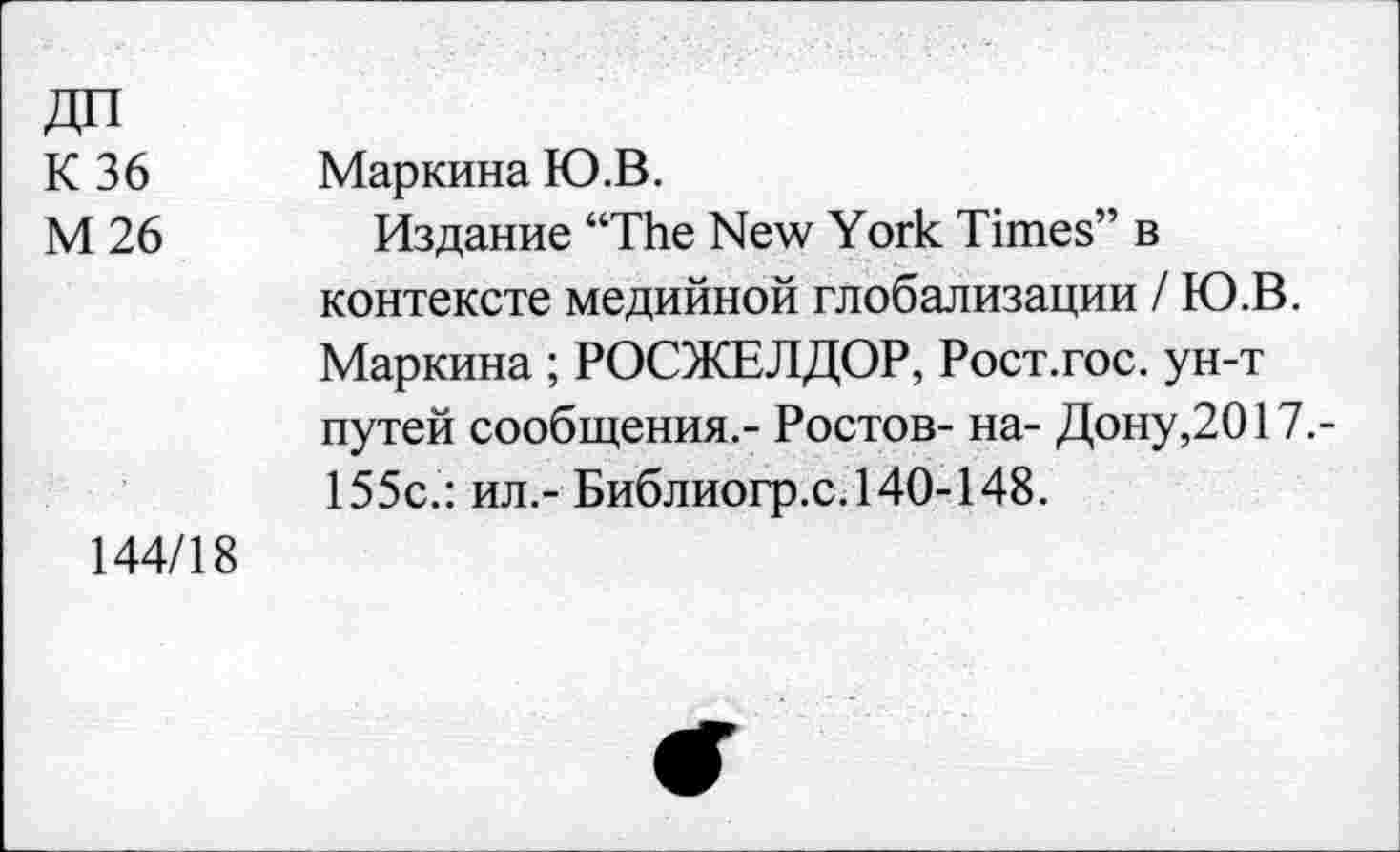 ﻿ДП
К 36
М 26
Маркина Ю.В.
Издание “The New York Times” в контексте медийной глобализации / Ю.В. Маркина ; РОСЖЕЛДОР, Рост.гос. ун-т путей сообщения.- Ростов- на- Дону,2017.-155с.: ил.- Библиогр.с.140-148.
144/18